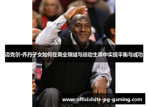 迈克尔·乔丹子女如何在商业领域与运动生涯中实现平衡与成功 迈克尔·乔丹子女如何在商业领域与运动生涯中实现平衡与成功