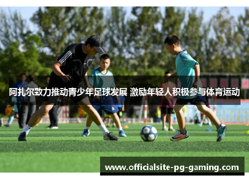 阿扎尔致力推动青少年足球发展 激励年轻人积极参与体育运动 阿扎尔致力推动青少年足球发展 激励年轻人积极参与体育运动
