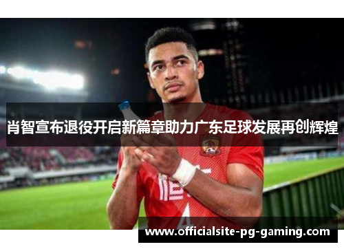 肖智宣布退役开启新篇章助力广东足球发展再创辉煌