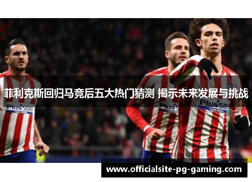 菲利克斯回归马竞后五大热门猜测 揭示未来发展与挑战 菲利克斯回归马竞后五大热门猜测 揭示未来发展与挑战