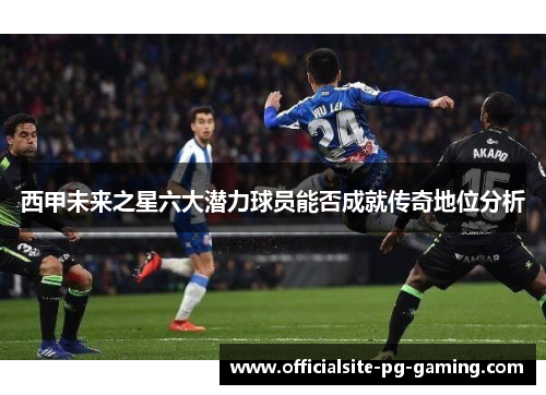 西甲未来之星六大潜力球员能否成就传奇地位分析 西甲未来之星六大潜力球员能否成就传奇地位分析