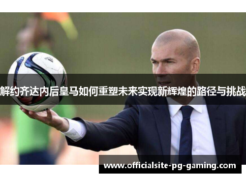 解约齐达内后皇马如何重塑未来实现新辉煌的路径与挑战 解约齐达内后皇马如何重塑未来实现新辉煌的路径与挑战