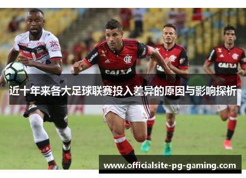 近十年来各大足球联赛投入差异的原因与影响探析 近十年来各大足球联赛投入差异的原因与影响探析