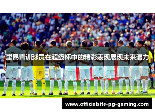 里昂青训球员在超级杯中的精彩表现展现未来潜力 里昂青训球员在超级杯中的精彩表现展现未来潜力
