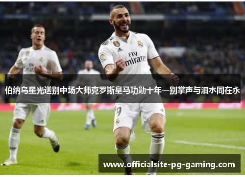 伯纳乌星光送别中场大师克罗斯皇马功勋十年一别掌声与泪水同在永 伯纳乌星光送别中场大师克罗斯皇马功勋十年一别掌声与泪水同在永