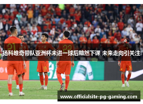 扬科维奇带队亚洲杯未进一球后黯然下课 未来走向引关注