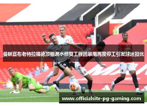 曼联宣布老特拉福德顶棚漏水修复工程因暴雨再度停工引发球迷担忧