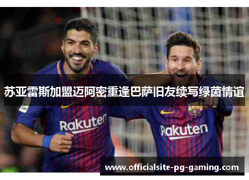 苏亚雷斯加盟迈阿密重逢巴萨旧友续写绿茵情谊