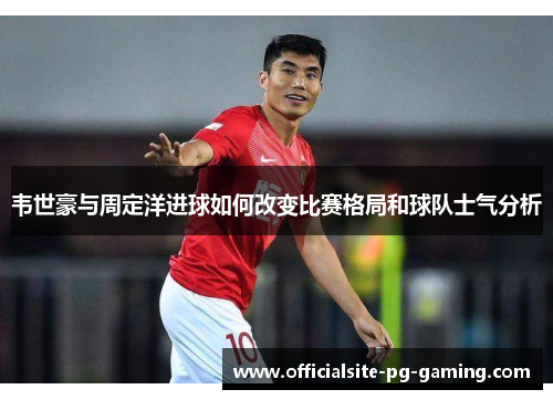 韦世豪与周定洋进球如何改变比赛格局和球队士气分析