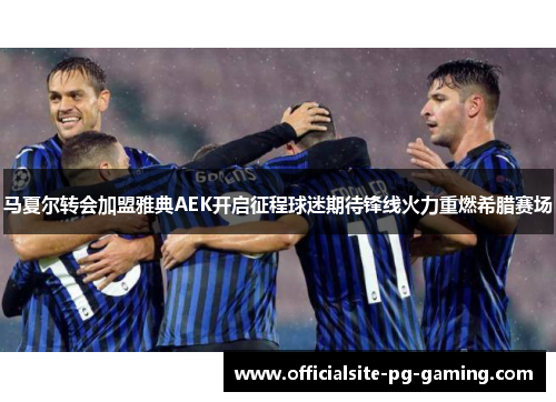 马夏尔转会加盟雅典AEK开启征程球迷期待锋线火力重燃希腊赛场