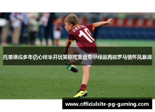 托蒂退役多年仍心痒半开玩笑称或重返意甲绿茵再掀罗马情怀风暴潮