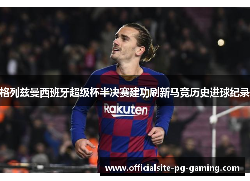 格列兹曼西班牙超级杯半决赛建功刷新马竞历史进球纪录 格列兹曼西班牙超级杯半决赛建功刷新马竞历史进球纪录