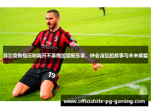 菲尔克鲁格压哨离开不莱梅加盟新东家，转会背后的故事与未来展望