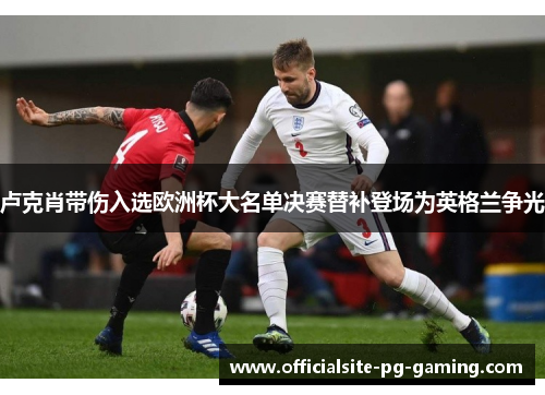 卢克肖带伤入选欧洲杯大名单决赛替补登场为英格兰争光 卢克肖带伤入选欧洲杯大名单决赛替补登场为英格兰争光