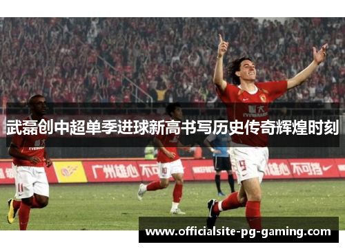 武磊创中超单季进球新高书写历史传奇辉煌时刻